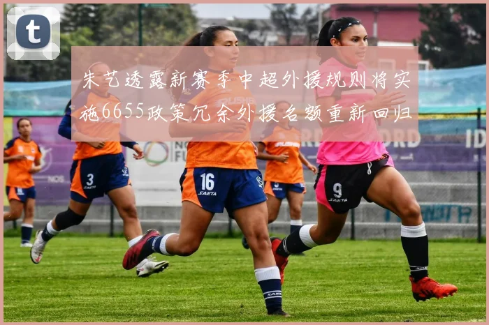 朱艺透露新赛季中超外援规则将实施6655政策冗余外援名额重新回归球队配置