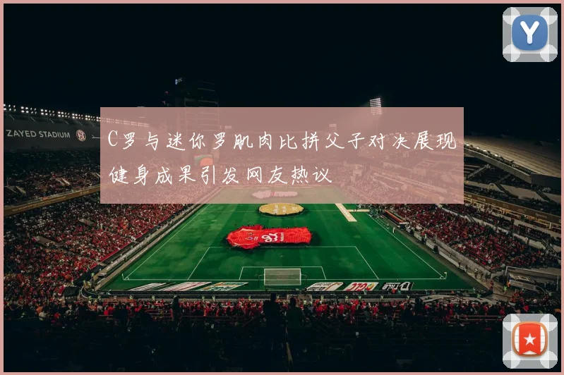 C罗与迷你罗肌肉比拼父子对决展现健身成果引发网友热议