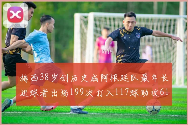 梅西38岁创历史成阿根廷队最年长进球者出场199次打入117球助攻61次