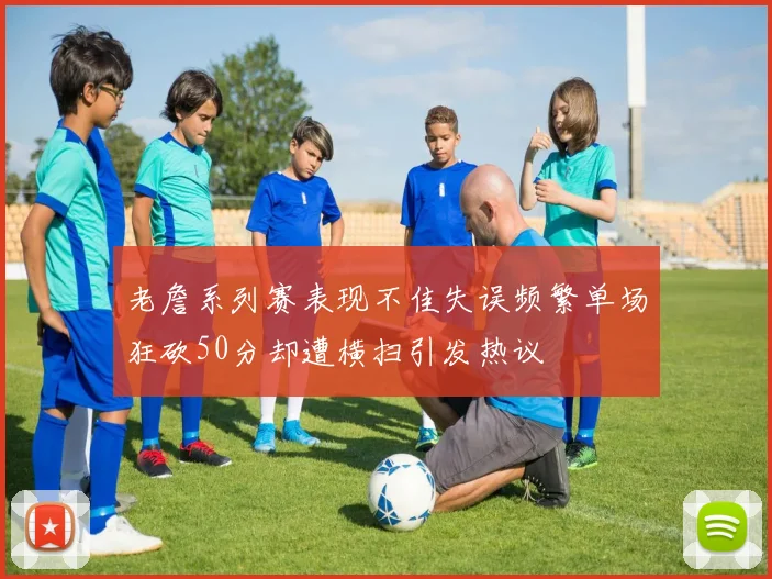 老詹系列赛表现不佳失误频繁单场狂砍50分却遭横扫引发热议