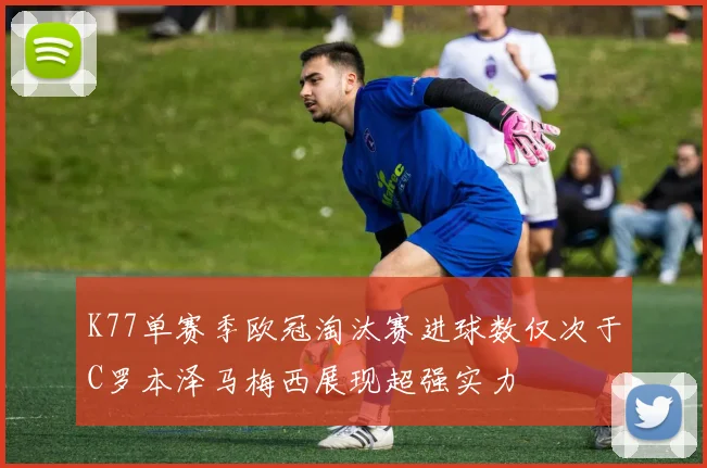 K77单赛季欧冠淘汰赛进球数仅次于C罗本泽马梅西展现超强实力